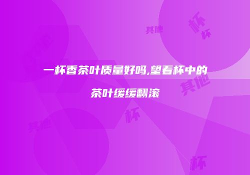 一杯香茶叶质量好吗,望着杯中的茶叶缓缓翻滚