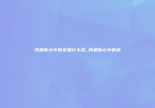 我是你心中的茶是什么歌_我是你心中的茶