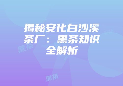 揭秘安化白沙溪茶厂：黑茶知识全解析