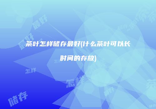 茶叶怎样储存最好(什么茶叶可以长时间的存放)