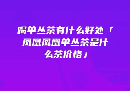 喝单丛茶有什么好处「凤凰凤凰单丛茶是什么茶价格」