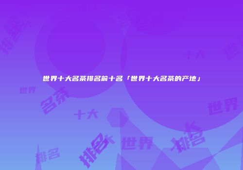 世界十大名茶排名前十名「世界十大名茶的产地」