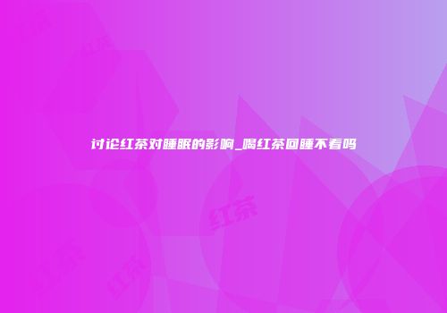 讨论红茶对睡眠的影响_喝红茶回睡不着吗