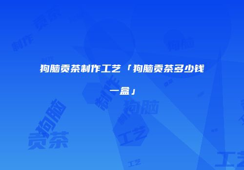 狗脑贡茶制作工艺「狗脑贡茶多少钱一盒」