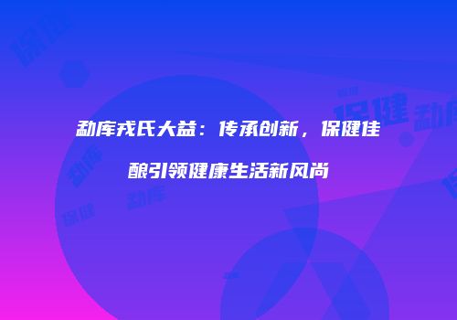 勐库戎氏大益：传承创新，保健佳酿引领健康生活新风尚