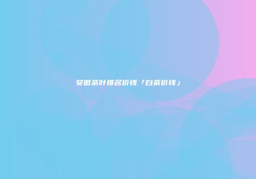 安徽茶叶排名价钱「白茶价钱」