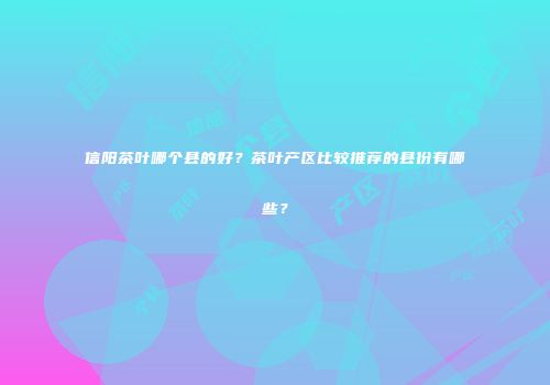 信阳茶叶哪个县的好？茶叶产区比较推荐的县份有哪些？