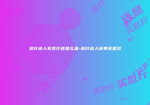 茶叶送人买散斤还是礼盒-茶叶送人送单还是双