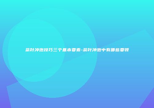 茶叶冲泡技巧三个基本要素-茶叶冲泡中有哪些要领