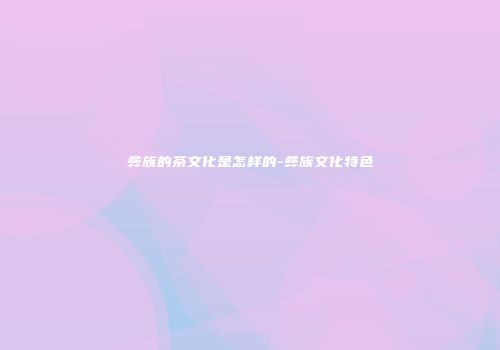 彝族的茶文化是怎样的-彝族文化特色
