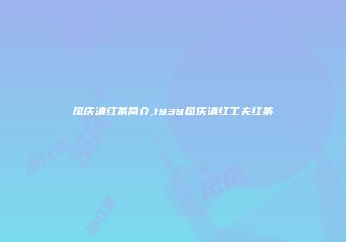 凤庆滇红茶简介,1939凤庆滇红工夫红茶