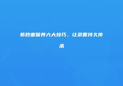 紫砂壶保养六大技巧，让茶香持久传承