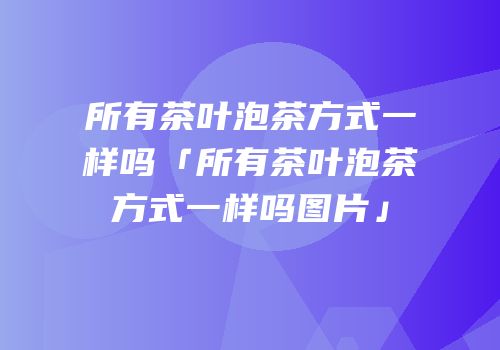 所有茶叶泡茶方式一样吗「所有茶叶泡茶方式一样吗图片」