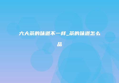 六大茶的味道不一样_茶的味道怎么品
