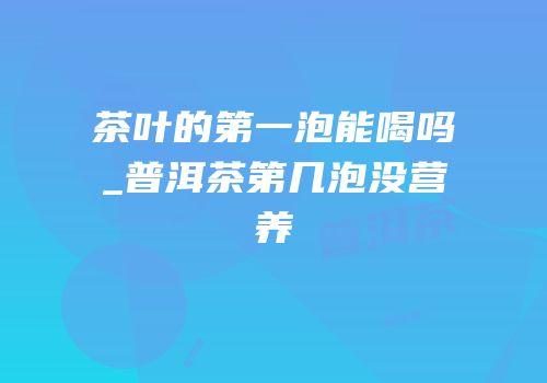 茶叶的第一泡能喝吗_普洱茶第几泡没营养