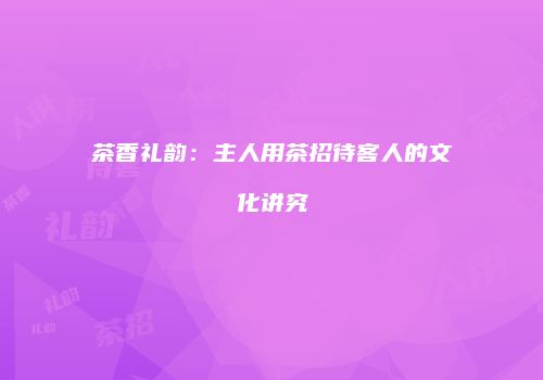 茶香礼韵：主人用茶招待客人的文化讲究