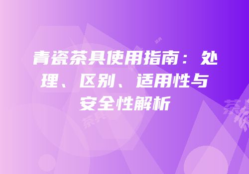 青瓷茶具使用指南：处理、区别、适用性与安全性解析