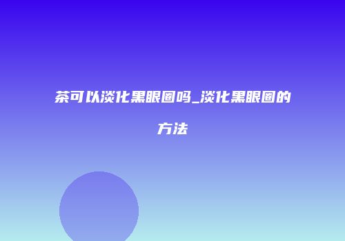 茶可以淡化黑眼圈吗_淡化黑眼圈的方法