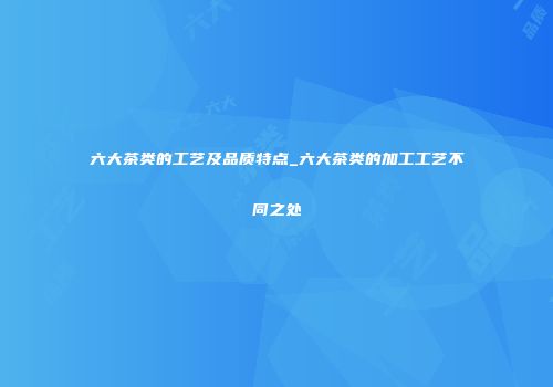 六大茶类的工艺及品质特点_六大茶类的加工工艺不同之处