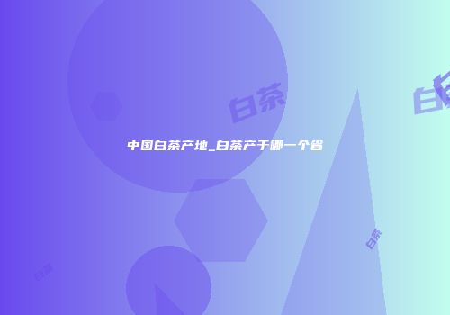 中国白茶产地_白茶产于哪一个省