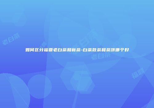 如何区分福鼎老白茶和新茶-白茶散茶和茶饼哪个好
