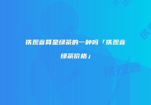 铁观音算是绿茶的一种吗「铁观音绿茶价格」
