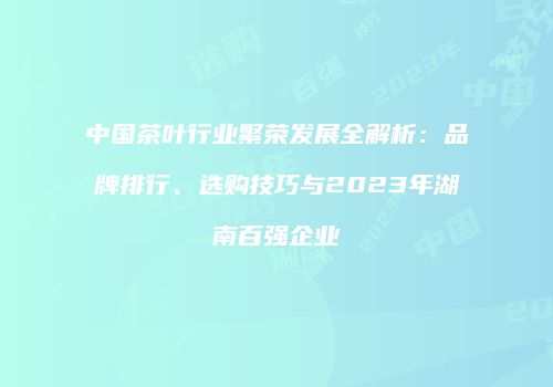 中国茶叶行业繁荣发展全解析：品牌排行、选购技巧与2023年湖南百强企业