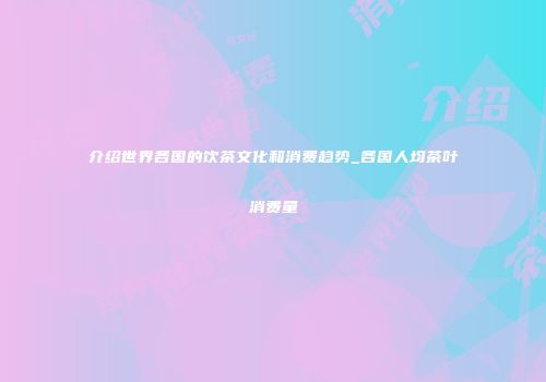 介绍世界各国的饮茶文化和消费趋势_各国人均茶叶消费量
