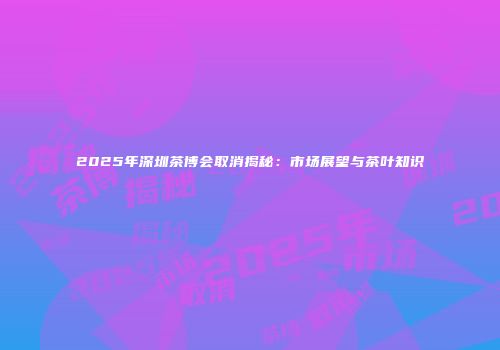 2025年深圳茶博会取消揭秘：市场展望与茶叶知识