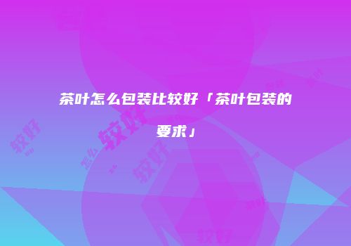 茶叶怎么包装比较好「茶叶包装的要求」