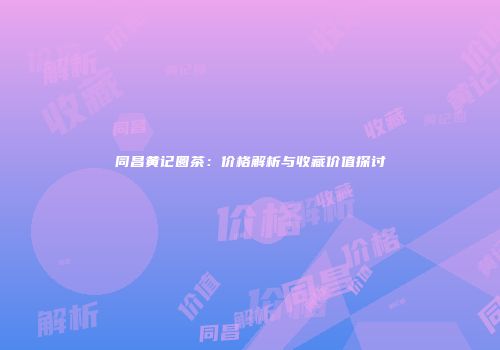 同昌黄记圆茶：价格解析与收藏价值探讨