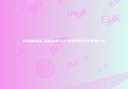白豪的功效-白前功效与作用的功效与作用是什么