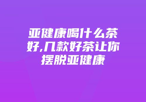 亚健康喝什么茶好,几款好茶让你摆脱亚健康