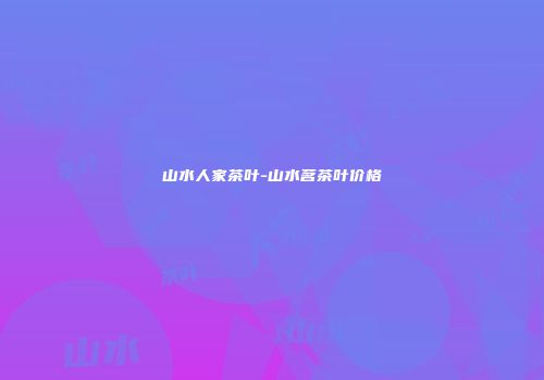山水人家茶叶-山水茗茶叶价格
