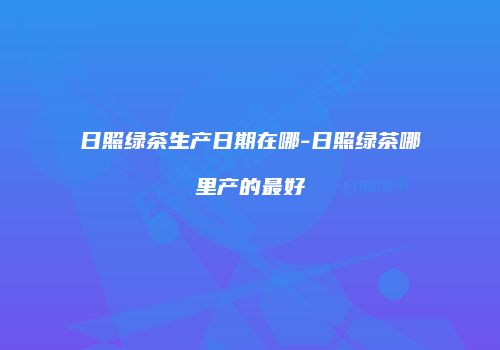 日照绿茶生产日期在哪-日照绿茶哪里产的最好