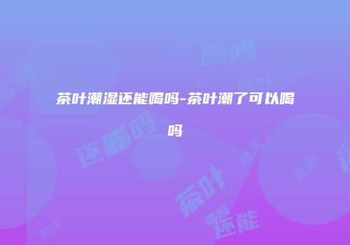茶叶潮湿还能喝吗-茶叶潮了可以喝吗