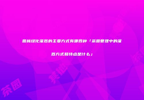 园林绿化灌溉的主要方式有哪四种「茶园管理中的灌溉方式和特点是什么」