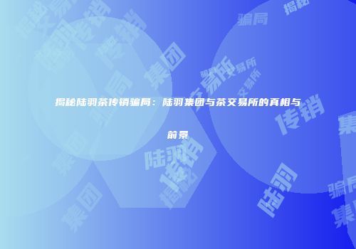 揭秘陆羽茶传销骗局：陆羽集团与茶交易所的真相与前景