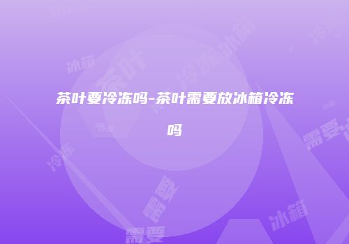 茶叶要冷冻吗-茶叶需要放冰箱冷冻吗