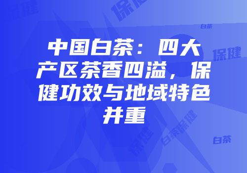 中国白茶：四大产区茶香四溢，保健功效与地域特色并重