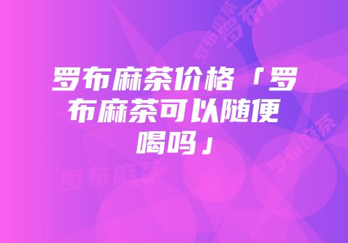 罗布麻茶价格「罗布麻茶可以随便喝吗」