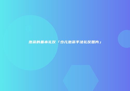 泡茶的基本礼仪「少儿泡茶手法礼仪图片」