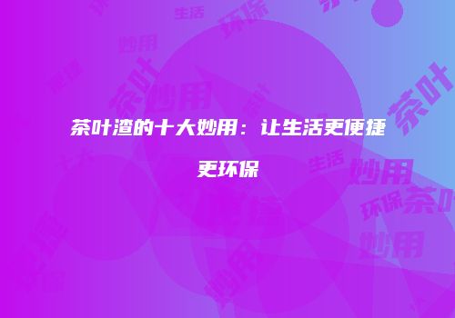 茶叶渣的十大妙用：让生活更便捷更环保
