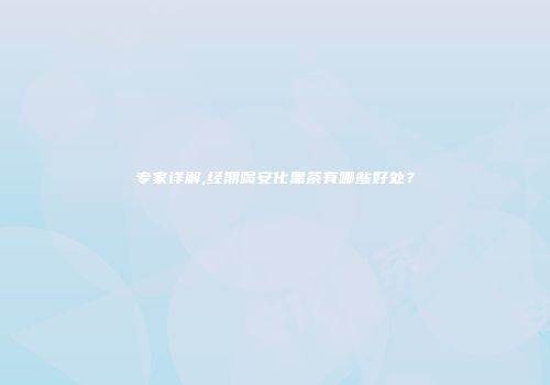 专家详解,经期喝安化黑茶有哪些好处？