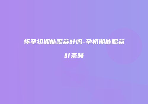 怀孕初期能喝茶叶吗-孕初期能喝茶叶茶吗