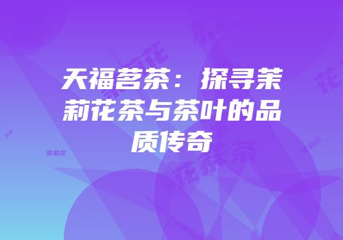 天福茗茶：探寻茉莉花茶与茶叶的品质传奇