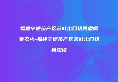 福建宁德茶产区茶叶出口初具规模有多少-福建宁德茶产区茶叶出口初具规模