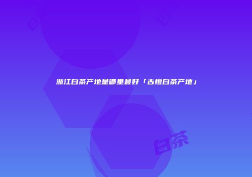 浙江白茶产地是哪里最好「古橙白茶产地」