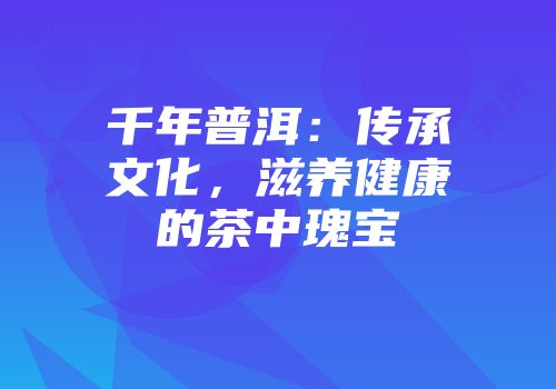 千年普洱：传承文化，滋养健康的茶中瑰宝