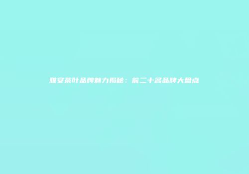 雅安茶叶品牌魅力揭秘：前二十名品牌大盘点